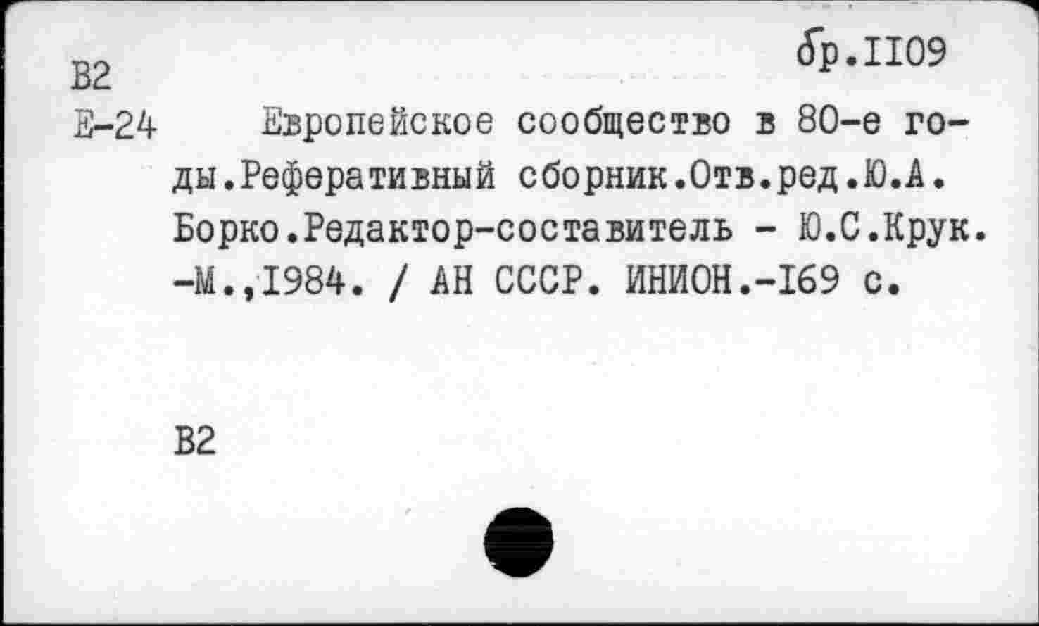 ﻿(Гр. 1109
В2
Е-24 Европейское сообщество в 80-е годы. Реферативный сборник.Отв.ред.Ю.А. Борко.Редактор-составитель - Ю.С.Крук. -М.,1984. / АН СССР. ИНИОН.-169 с.
В2